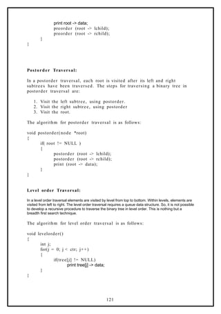 print root -> data;
preorder (root -> lchild);
preorder (root -> rchild);
}
}
Postorder Traversal:
In a postorder traversal, each root is visited after its left and right
subtrees have been traversed. The steps for traversing a binary tree in
postorder traversal are:
1. Visit the left subtree, using postorder.
2. Visit the right subtree, using postorder
3. Visit the root.
The algorithm for postorder traversal is as follows:
void postorder(node *root)
{
if( root != NULL )
{
postorder (root -> lchild);
postorder (root -> rchild);
print (root -> data);
}
}
Level order Traversal:
In a level order traversal elements are visited by level from top to bottom. Within levels, elements are
visited from left to right. The level order traversal requires a queue data structure. So, it is not possible
to develop a recursive procedure to traverse the binary tree in level order. This is nothing but a
breadth first search technique.
The algorithm for level order traversal is as follows:
void levelorder()
{
int j;
for(j = 0; j < ctr; j++)
{
if(tree[j] != NULL)
print tree[j] -> data;
}
}
121
 