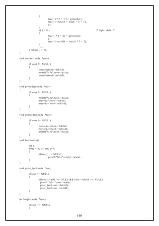 {
tree[ i * 2 + 1 ] = getnode();
tree[i]- >lchild = tree[i * 2 + 1];
j--;
}
if( j > 0 ) /* right child */
{
tree[i * 2 + 2] = getnode();
j--;
tree[i]- >rchild = tree[i * 2 + 2];
}
i++;
} while( j > 0);
}
void inorder(node *root)
{
if( root != NULL )
{
inorder(root- >lchild);
printf("%3s",root- >data);
inorder(root- >rchild);
}
}
void preorder(node *root)
{
if( root != NULL )
{
printf("%3s",root- >data);
preorder(root- >lchild);
preorder(root- >rchild);
}
}
void postorder(node *root)
{
if( root != NULL )
{
postorder(root- >lchild);
postorder(root- >rchild);
printf("%3s",root- >data);
}
}
void levelorder()
{
int j;
for(j = 0; j < ctr; j++)
{
if(tree[j] != NULL)
printf("%3s",tree[j]- >data);
}
}
void print_leaf(node *root)
{
if(root != NULL)
{
if(root- >lchild == NULL && root- >rchild == NULL)
printf("%3s ",root- >data);
print_leaf(root- >lchild);
print_leaf(root- >rchild);
}
}
int height(node *root)
{
if(root == NULL)
{
140
 