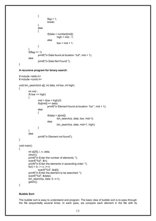 {
flag = 1;
break;
}
else
{
if(data < number[mid])
high = mid - 1;
else
low = mid + 1;
}
}
if(flag == 1)
printf("n Data found at location: %d", mid + 1);
else
printf("n Data Not Found ");
}
A recursive program for binary search:
# include <stdio.h>
# include <conio.h>
void bin_search(int a[], int data, int low, int high)
{
int mid ;
if( low <= high)
{
mid = (low + high)/2;
if(a[mid] == data)
printf("n Element found at location: %d ", mid + 1);
else
{
if(data < a[mid])
bin_search(a, data, low, mid-1);
else
bin_search(a, data, mid+1, high);
}
}
else
printf("n Element not found");
}
void main()
{
int a[25], i, n, data;
clrscr();
printf("n Enter the number of elements: ");
scanf("%d", &n);
printf("n Enter the elements in ascending order: ");
for(i = 0; i < n; i++)
scanf("%d", &a[i]);
printf("n Enter the element to be searched: ");
scanf("%d", &data);
bin_search(a, data, 0, n-1);
getch();
}
Bubble Sort:
The bubble sort is easy to understand and program. The basic idea of bubble sort is to pass through
the file sequentially several times. In each pass, we compare each element in the file with its
13
 
