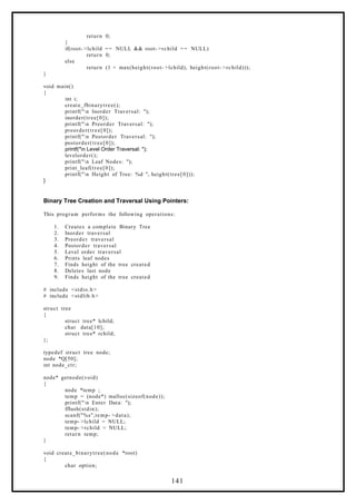 return 0;
}
if(root- >lchild == NULL && root- >rchild == NULL)
return 0;
else
return (1 + max(height(root- >lchild), height(root- >rchild)));
}
void main()
{
int i;
create_fbinarytree();
printf("n Inorder Traversal: ");
inorder(tree[0]);
printf("n Preorder Traversal: ");
preorder(tree[0]);
printf("n Postorder Traversal: ");
postorder(tree[0]);
printf("n Level Order Traversal: ");
levelorder();
printf("n Leaf Nodes: ");
print_leaf(tree[0]);
printf("n Height of Tree: %d ", height(tree[0]));
}
Binary Tree Creation and Traversal Using Pointers:
This program performs the following operations:
1. Creates a complete Binary Tree
2. Inorder traversal
3. Preorder traversal
4. Postorder traversal
5. Level order traversal
6. Prints leaf nodes
7. Finds height of the tree created
8. Deletes last node
9. Finds height of the tree created
# include <stdio.h>
# include <stdlib.h>
struct tree
{
struct tree* lchild;
char data[10];
struct tree* rchild;
};
typedef struct tree node;
node *Q[50];
int node_ctr;
node* getnode(void)
{
node *temp ;
temp = (node*) malloc(sizeof(node));
printf("n Enter Data: ");
fflush(stdin);
scanf("%s",temp- >data);
temp- >lchild = NULL;
temp- >rchild = NULL;
return temp;
}
void create_binarytree(node *root)
{
char option;
141
 