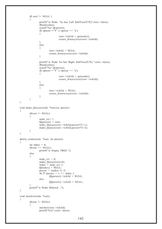 if( root != NULL )
{
printf("n Node %s has Left SubTree(Y/N)",root- >data);
fflush(stdin);
scanf("%c",&option);
if( option= = 'Y' || option == 'y')
{
root- >lchild = getnode();
create_binarytree(root- >lchild);
}
else
{
root- >lchild = NULL;
create_binarytree(root- >lchild);
}
printf("n Node %s has Right SubTree(Y/N) ",root- >data);
fflush(stdin);
scanf("%c",&option);
if( option= = 'Y' || option == 'y')
{
root- >rchild = getnode();
create_binarytree(root- >rchild);
}
else
{
root- >rchild = NULL;
create_binarytree(root- >rchild);
}
}
}
void make_Queue(node *root,int parent)
{
if(root != NULL)
{
node_ctr+ +;
Q[parent] = root;
make_Queue(root- >lchild,parent*2 +1);
make_Queue(root- >rchild,parent*2 +2);
}
}
delete_node(node *root, int parent)
{
int index = 0;
if(root == NULL)
printf("n Empty TREE ");
else
{
node_ctr = 0;
make_Queue(root,0);
index = node_ctr- 1;
Q[index] = NULL;
parent = (index- 1) /2;
if( 2* parent + 1 == index )
Q[parent]- >lchild = NULL;
else
Q[parent]- >rchild = NULL;
}
printf("n Node Deleted ..");
}
void inorder(node *root)
{
if(root != NULL)
{
inorder(root- >lchild);
printf("%3s",root- >data);
142
 