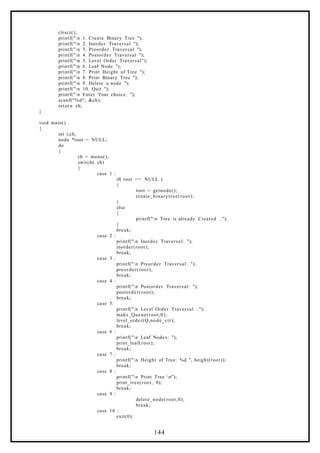 clrscr();
printf("n 1. Create Binary Tree ");
printf("n 2. Inorder Traversal ");
printf("n 3. Preorder Traversal ");
printf("n 4. Postorder Traversal ");
printf("n 5. Level Order Traversal");
printf("n 6. Leaf Node ");
printf("n 7. Print Height of Tree ");
printf("n 8. Print Binary Tree ");
printf("n 9. Delete a node ");
printf("n 10. Quit ");
printf("n Enter Your choice: ");
scanf("%d", &ch);
return ch;
}
void main()
{
int i,ch;
node *root = NULL;
do
{
ch = menu();
switch( ch)
{
case 1 :
if( root == NULL )
{
root = getnode();
create_binarytree(root);
}
else
{
printf("n Tree is already Created ..");
}
break;
case 2 :
printf("n Inorder Traversal: ");
inorder(root);
break;
case 3 :
printf("n Preorder Traversal: ");
preorder(root);
break;
case 4 :
printf("n Postorder Traversal: ");
postorder(root);
break;
case 5:
printf("n Level Order Traversal ..");
make_Queue(root,0);
level_order(Q,node_ctr);
break;
case 6 :
printf("n Leaf Nodes: ");
print_leaf(root);
break;
case 7 :
printf("n Height of Tree: %d ", height(root));
break;
case 8 :
printf("n Print Tree n");
print_tree(root, 0);
break;
case 9 :
delete_node(root,0);
break;
case 10 :
exit(0);
144
 