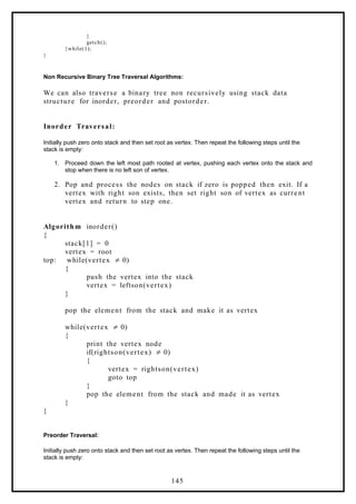}
getch();
}while(1);
}
Non Recursive Binary Tree Traversal Algorithms:
We can also traverse a binary tree non recursively using stack data
structure for inorder, preorder and postorder.
Inorder Traversal:
Initially push zero onto stack and then set root as vertex. Then repeat the following steps until the
stack is empty:
1. Proceed down the left most path rooted at vertex, pushing each vertex onto the stack and
stop when there is no left son of vertex.
2. Pop and process the nodes on stack if zero is popped then exit. If a
vertex with right son exists, then set right son of vertex as current
vertex and return to step one.
Algorith m inorder()
{
stack[1] = 0
vertex = root
top: while(vertex 0)
≠
{
push the vertex into the stack
vertex = leftson(vertex)
}
pop the element from the stack and make it as vertex
while(vertex 0)
≠
{
print the vertex node
if(rightson(vertex) 0)
≠
{
vertex = rightson(vertex)
goto top
}
pop the element from the stack and made it as vertex
}
}
Preorder Traversal:
Initially push zero onto stack and then set root as vertex. Then repeat the following steps until the
stack is empty:
145
 