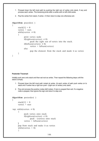 1. Proceed down the left most path by pushing the right son of vertex onto stack, if any and
process each vertex. The traversing ends after a vertex with no left child exists.
2. Pop the vertex from stack, if vertex 0 then return to step one otherwise exit.
≠
Algorith m preorder( )
{
stack[1] = 0
vertex = root.
while(vertex 0)
≠
{
print vertex node
if(rightson(vertex) 0)
≠
push the right son of vertex into the stack.
if(leftson(vertex) 0)
≠
vertex = leftson(vertex)
else
pop the element from the stack and made it as vertex
}
}
Postorder Traversal:
Initially push zero onto stack and then set root as vertex. Then repeat the following steps until the
stack is empty:
1. Proceed down the left most path rooted at vertex. At each vertex of path push vertex on to
stack and if vertex has a right son push –(right son of vertex) onto stack.
2. Pop and process the positive nodes (left nodes). If zero is popped then exit. If a negative
node is popped, then ignore the sign and return to step one.
Algorith m postorder( )
{
stack[1] = 0
vertex = root
top: while(vertex 0)
≠
{
push vertex onto stack
if(rightson(vertex) 0)
≠
push – (vertex) onto stack
vertex = leftson(vertex)
}
pop from stack and make it as vertex
while(vertex > 0)
{
146
 