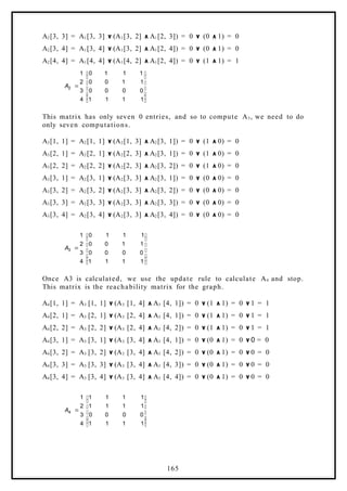 A2[3, 3] = A1[3, 3] ۷ (A1[3, 2] ٨ A1[2, 3]) = 0 ۷ (0 ٨ 1) = 0
A2[3, 4] = A1[3, 4] ۷ (A1[3, 2] ٨ A1[2, 4]) = 0 ۷ (0 ٨ 1) = 0
A2[4, 4] = A1[4, 4] ۷ (A1[4, 2] ٨ A1[2, 4]) = 0 ۷ (1 ٨ 1) = 1















1
1
1
1
0
0
0
0
1
1
0
0
1
1
1
0
4
3
2
1
2
A
This matrix has only seven 0 entries, and so to compute A3, we need to do
only seven computations.
A3[1, 1] = A2[1, 1] ۷ (A2[1, 3] ٨ A2[3, 1]) = 0 ۷ (1 ٨ 0) = 0
A3[2, 1] = A2[2, 1] ۷ (A2[2, 3] ٨ A2[3, 1]) = 0 ۷ (1 ٨ 0) = 0
A3[2, 2] = A2[2, 2] ۷ (A2[2, 3] ٨ A2[3, 2]) = 0 ۷ (1 ٨ 0) = 0
A3[3, 1] = A2[3, 1] ۷ (A2[3, 3] ٨ A2[3, 1]) = 0 ۷ (0 ٨ 0) = 0
A3[3, 2] = A2[3, 2] ۷ (A2[3, 3] ٨ A2[3, 2]) = 0 ۷ (0 ٨ 0) = 0
A3[3, 3] = A2[3, 3] ۷ (A2[3, 3] ٨ A2[3, 3]) = 0 ۷ (0 ٨ 0) = 0
A3[3, 4] = A2[3, 4] ۷ (A2[3, 3] ٨ A2[3, 4]) = 0 ۷ (0 ٨ 0) = 0















1
1
1
1
0
0
0
0
1
1
0
0
1
1
1
0
4
3
2
1
3
A
Once A3 is calculated, we use the update rule to calculate A4 and stop.
This matrix is the reachability matrix for the graph.
A4[1, 1] = A3 [1, 1] ۷ (A3 [1, 4] ٨ A3 [4, 1]) = 0 ۷ (1 ٨ 1) = 0 ۷ 1 = 1
A4[2, 1] = A3 [2, 1] ۷ (A3 [2, 4] ٨ A3 [4, 1]) = 0 ۷ (1 ٨ 1) = 0 ۷ 1 = 1
A4[2, 2] = A3 [2, 2] ۷ (A3 [2, 4] ٨ A3 [4, 2]) = 0 ۷ (1 ٨ 1) = 0 ۷ 1 = 1
A4[3, 1] = A3 [3, 1] ۷ (A3 [3, 4] ٨ A3 [4, 1]) = 0 ۷ (0 ٨ 1) = 0 ۷ 0 = 0
A4[3, 2] = A3 [3, 2] ۷ (A3 [3, 4] ٨ A3 [4, 2]) = 0 ۷ (0 ٨ 1) = 0 ۷ 0 = 0
A4[3, 3] = A3 [3, 3] ۷ (A3 [3, 4] ٨ A3 [4, 3]) = 0 ۷ (0 ٨ 1) = 0 ۷ 0 = 0
A4[3, 4] = A3 [3, 4] ۷ (A3 [3, 4] ٨ A3 [4, 4]) = 0 ۷ (0 ٨ 1) = 0 ۷ 0 = 0















1
1
1
1
0
0
0
0
1
1
1
1
1
1
1
1
4
3
2
1
4
A
165
 
