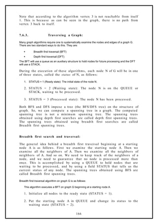 Note that according to the algorithm vertex 3 is not reachable from itself
1. This is because as can be seen in the graph, there is no path from
vertex 3 back to itself.
7.6.3. Traversin g a Graph:
Many graph algorithms require one to systematically examine the nodes and edges of a graph G.
There are two standard ways to do this. They are:
 Breadth first traversal (BFT)
 Depth first traversal (DFT)
The BFT will use a queue as an auxiliary structure to hold nodes for future processing and the DFT
will use a STACK.
During the execution of these algorithms, each node N of G will be in one
of three states, called the status of N, as follows:
1. STATUS = 1 (Ready state): The initial state of the node N.
2. STATUS = 2 (Waiting state): The node N is on the QUEUE or
STACK, waiting to be processed.
3. STATUS = 3 (Processed state): The node N has been processed.
Both BFS and DFS impose a tree (the BFS/DFS tree) on the structure of
graph. So, we can compute a spanning tree in a graph. The computed
spanning tree is not a minimum spanning tree. The spanning trees
obtained using depth first searches are called depth first spanning trees.
The spanning trees obtained using breadth first searches are called
Breadth first spanning trees.
Breadth first search and traversal:
The general idea behind a breadth first traversal beginning at a starting
node A is as follows. First we examine the starting node A. Then we
examine all the neighbors of A. Then we examine all the neighbors of
neighbors of A. And so on. We need to keep track of the neighbors of a
node, and we need to guarantee that no node is processed more than
once. This is accomplished by using a QUEUE to hold nodes that are
waiting to be processed, and by using a field STATUS that tells us the
current status of any node. The spanning trees obtained using BFS are
called Breadth first spanning trees.
Breadth first traversal algorithm on graph G is as follows:
This algorithm executes a BFT on graph G beginning at a starting node A.
1. Initialize all nodes to the ready state (STATUS = 1).
2. Put the starting node A in QUEUE and change its status to the
waiting state (STATUS = 2).
166
 
