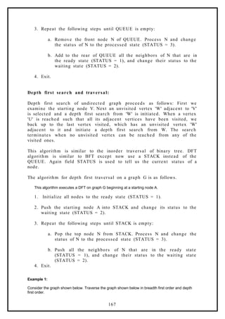 3. Repeat the following steps until QUEUE is empty:
a. Remove the front node N of QUEUE. Process N and change
the status of N to the processed state (STATUS = 3).
b. Add to the rear of QUEUE all the neighbors of N that are in
the ready state (STATUS = 1), and change their status to the
waiting state (STATUS = 2).
4. Exit.
Depth first search and traversal:
Depth first search of undirected graph proceeds as follows: First we
examine the starting node V. Next an unvisited vertex 'W' adjacent to 'V'
is selected and a depth first search from 'W' is initiated. When a vertex
'U' is reached such that all its adjacent vertices have been visited, we
back up to the last vertex visited, which has an unvisited vertex 'W'
adjacent to it and initiate a depth first search from W. The search
terminates when no unvisited vertex can be reached from any of the
visited ones.
This algorithm is similar to the inorder traversal of binary tree. DFT
algorithm is similar to BFT except now use a STACK instead of the
QUEUE. Again field STATUS is used to tell us the current status of a
node.
The algorithm for depth first traversal on a graph G is as follows.
This algorithm executes a DFT on graph G beginning at a starting node A.
1. Initialize all nodes to the ready state (STATUS = 1).
2. Push the starting node A into STACK and change its status to the
waiting state (STATUS = 2).
3. Repeat the following steps until STACK is empty:
a. Pop the top node N from STACK. Process N and change the
status of N to the processed state (STATUS = 3).
b. Push all the neighbors of N that are in the ready state
(STATUS = 1), and change their status to the waiting state
(STATUS = 2).
4. Exit.
Example 1:
Consider the graph shown below. Traverse the graph shown below in breadth first order and depth
first order.
167
 
