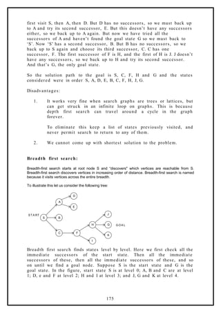 first visit S, then A, then D. But D has no successors, so we must back up
to A and try its second successor, E. But this doesn’t have any successors
either, so we back up to A again. But now we have tried all the
successors of A and haven’t found the goal state G so we must back to
‘S’. Now ‘S’ has a second successor, B. But B has no successors, so we
back up to S again and choose its third successor, C. C has one
successor, F. The first successor of F is H, and the first of H is J. J doesn’t
have any successors, so we back up to H and try its second successor.
And that’s G, the only goal state.
So the solution path to the goal is S, C, F, H and G and the states
considered were in order S, A, D, E, B, C, F, H, J, G.
Disadvantages:
1. It works very fine when search graphs are trees or lattices, but
can get struck in an infinite loop on graphs. This is because
depth first search can travel around a cycle in the graph
forever.
To eliminate this keep a list of states previously visited, and
never permit search to return to any of them.
2. We cannot come up with shortest solution to the problem.
Breadth first search:
Breadth-first search starts at root node S and “discovers" which vertices are reachable from S.
Breadth-first search discovers vertices in increasing order of distance. Breadth-first search is named
because it visits vertices across the entire breadth.
To illustrate this let us consider the following tree:
S
A
D
E
B
C
H
F
I
J
G
K
G OA L
ST A RT
Breadth first search finds states level by level. Here we first check all the
immediate successors of the start state. Then all the immediate
successors of these, then all the immediate successors of these, and so
on until we find a goal node. Suppose S is the start state and G is the
goal state. In the figure, start state S is at level 0; A, B and C are at level
1; D, e and F at level 2; H and I at level 3; and J, G and K at level 4.
175
 