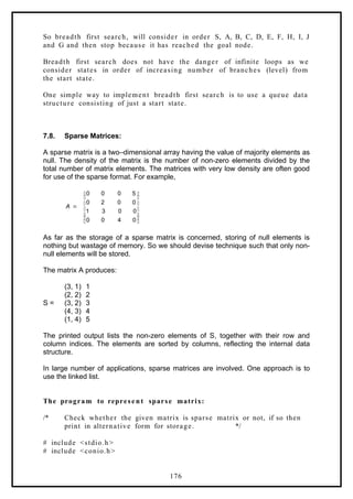 So breadth first search, will consider in order S, A, B, C, D, E, F, H, I, J
and G and then stop because it has reached the goal node.
Breadth first search does not have the danger of infinite loops as we
consider states in order of increasing number of branches (level) from
the start state.
One simple way to implement breadth first search is to use a queue data
structure consisting of just a start state.
7.8. Sparse Matrices:
A sparse matrix is a two–dimensional array having the value of majority elements as
null. The density of the matrix is the number of non-zero elements divided by the
total number of matrix elements. The matrices with very low density are often good
for use of the sparse format. For example,















0
4
0
0
0
0
3
1
0
0
2
0
5
0
0
0
A
As far as the storage of a sparse matrix is concerned, storing of null elements is
nothing but wastage of memory. So we should devise technique such that only non-
null elements will be stored.
The matrix A produces:
(3, 1) 1
(2, 2) 2
S = (3, 2) 3
(4, 3) 4
(1, 4) 5
The printed output lists the non-zero elements of S, together with their row and
column indices. The elements are sorted by columns, reflecting the internal data
structure.
In large number of applications, sparse matrices are involved. One approach is to
use the linked list.
The program to represent sparse matrix:
/* Check whether the given matrix is sparse matrix or not, if so then
print in alternative form for storage. */
# include <stdio.h>
# include <conio.h>
176
 