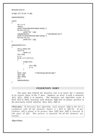 #include<conio.h>
int x[6] = {77, 33, 44, 11, 66};
selectionSort(int);
main()
{
int i, n = 0;
clrscr();
printf (" Array Elements before sorting: ");
for (i=0; i<5; i++)
printf ("%d ", x[i]);
selectionSort(n); /* call selection sort */
printf ("n Array Elements after sorting: ");
for (i=0; i<5; i++)
printf ("%d ", x[i]);
}
selectionSort( int n)
{
int k, p, temp, min;
if (n== 4)
return (-1);
min = x[n];
p = n;
for (k = n+1; k<5; k++)
{
if (x[k] <min)
{
min = x[k];
p = k;
}
}
temp = x[n]; /* interchange x[n] and x[p] */
x[n] = x[p];
x[p] = temp;
n++ ;
selectionSort(n);
}
INSERTION SORT
The main idea behind the insertion sort is to insert the ith element
in its correct place in the ith pass. Suppose an array A with n elements
A[1], A[2],…A[N] is in memory. The insertion sort algorithm scans A
from A[1] to A[N], inserting each element A[K] into its proper position in
the previously sorted subarray A[1], A[2],..A[K-1].
Principle: In Insertion Sort algorithm, each element A[K] in the list is
compared with all the elements before it ( A[1] to A[K-1]). If any
element A[I] is found to be greater than A[K] then A[K] is inserted in
the place of A[I}. This process is repeated till all the elements are
sorted.
Algorith m:
18
 