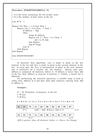 Procedure INSERTIONSORT(A, N)
// A is the array containing the list of data items
// N is the number of data items in the list
Last ß N – 1
Repeat For Pass = 1 to Last Step 1
Repeat For I = 0 to Pass – 1 Step 1
If A[Pass] < A[I]
Then
Temp ß A[Pass]
Repeat For J = Pass -1 to I Step -1
A[J +1] ß A[J]
End Repeat
A[I] ß Temp
End If
End Repeat
End Repeat
End INSERTIONSORT
In Insertion Sort algorithm, Last is made to point to the last
element in the list and Pass is made to point to the second element in the
list. In every pass the Pass is incremented to point to the next element
and is continued till it reaches the last element. During each pass
A[Pass] is compared all elements before it. If A[Pass] is lesser than A[I]
in the list, then A[Pass] is inserted in position I. Finally, a sorted list is
obtained.
For performing the insertion operation, a variable temp is used to
safely store A[Pass] in it and then shift right elements starting from A[I]
to A[Pass- 1].
Example:
N = 10 à Number of elements in the list
L à Last
P à Pass
i = 0 i =1 i = 2 i = 3 i = 4 i = 5 i = 6 i = 7 i = 8 i = 9
42 23 74 11 65 58 94 36 99 87
P=1 A[P] < A[0] à Insert A[P] at 0 L=9
23 42 74 11 65 58 94 36 99 87
P=2 L=9
A[P] is greater than all elements before it. Hence No Change
19
 