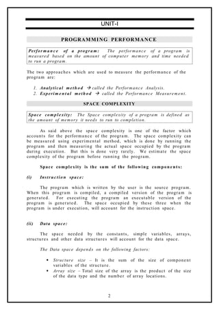UNIT-I
PROGRAMMING PERFORMANCE
Perfor m a n c e of a progra m: The performance of a program is
measured based on the amount of computer memory and time needed
to run a program.
The two approaches which are used to measure the performance of the
program are:
1. Analytical meth o d à called the Performance Analysis.
2. Experim e n t al meth o d à called the Performance Measurement.
SPACE COMPLEXITY
Space complexity: The Space complexity of a program is defined as
the amount of memory it needs to run to completion.
As said above the space complexity is one of the factor which
accounts for the performance of the program. The space complexity can
be measured using experimental method, which is done by running the
program and then measuring the actual space occupied by the program
during execution. But this is done very rarely. We estimate the space
complexity of the program before running the program.
Space complexity is the sum of the following compon e n t s:
(i) Instruc tio n space:
The program which is written by the user is the source program.
When this program is compiled, a compiled version of the program is
generated. For executing the program an executable version of the
program is generated. The space occupied by these three when the
program is under execution, will account for the instruction space.
(ii) Data space:
The space needed by the constants, simple variables, arrays,
structures and other data structures will account for the data space.
The Data space depends on the following factors:
 Structure size – It is the sum of the size of component
variables of the structure.
 Array size – Total size of the array is the product of the size
of the data type and the number of array locations.
2
 