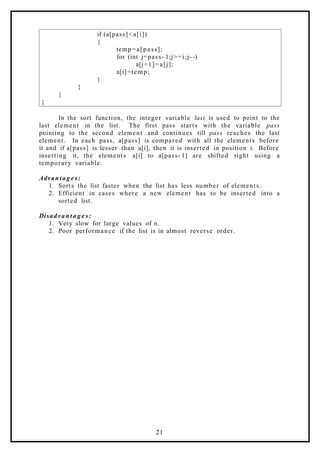 if (a[pass]<a[i])
{
temp=a[pass];
for (int j=pass- 1;j> =i;j- -)
a[j+1]=a[j];
a[i]=temp;
}
}
}
}
In the sort function, the integer variable last is used to point to the
last element in the list. The first pass starts with the variable pass
pointing to the second element and continues till pass reaches the last
element. In each pass, a[pass] is compared with all the elements before
it and if a[pass] is lesser than a[i], then it is inserted in position i. Before
inserting it, the elements a[i] to a[pass- 1] are shifted right using a
temporary variable.
Advanta g e s:
1. Sorts the list faster when the list has less number of elements.
2. Efficient in cases where a new element has to be inserted into a
sorted list.
Disadvan t a g e s:
1. Very slow for large values of n.
2. Poor performance if the list is in almost reverse order.
21
 