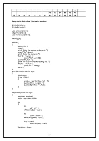 n
(45 56 57 58 70 79)
02 04 06 08 16 24 38 45 56 57 58 70 79
Program for Quick Sort (Recursive version):
# include<stdio.h>
# include<conio.h>
void quicksort(int, int);
int partition(int, int);
void interchange(int, int);
int array[25];
int main()
{
int num, i = 0;
clrscr();
printf( "Enter the number of elements: " );
scanf( "%d", &num);
printf( "Enter the elements: " );
for(i=0; i < num; i++)
scanf( "%d", &array[i] );
quicksort(0, num -1);
printf( "nThe elements after sorting are: " );
for(i=0; i < num; i++)
printf("%d ", array[i]);
return 0;
}
void quicksort(int low, int high)
{
int pivotpos;
if( low < high )
{
pivotpos = partition(low, high + 1);
quicksort(low, pivotpos - 1);
quicksort(pivotpos + 1, high);
}
}
int partition(int low, int high)
{
int pivot = array[low];
int up = low, down = high;
do
{
do
up = up + 1;
while(array[up] < pivot );
do
down = down - 1;
while(array[down] > pivot);
if(up < down)
interchange(up, down);
}while(up < down);
25
 