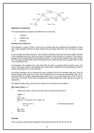 2 5 5 5
6 0
5 0
6 5
4 5
3 0
4 0
x[ 1]
x[ 3]
x[ 7]
x[ 6]
x[ 2]
x[ 5]
x[ 4]
x[ 8] He a p T r e e
Operations on heap tree:
The major operations required to be performed on a heap tree:
1. Insertion,
2. Deletion and
3. Merging.
Insertion into a heap tree:
This operation is used to insert a node into an existing heap tree satisfying the properties of heap
tree. Using repeated insertions of data, starting from an empty heap tree, one can build up a heap
tree.
Let us consider the heap (max) tree. The principle of insertion is that, first we have to adjoin the data
in the complete binary tree. Next, we have to compare it with the data in its parent; if the value is
greater than that at parent then interchange the values. This will continue between two nodes on path
from the newly inserted node to the root node till we get a parent whose value is greater than its child
or we reached the root.
For illustration, 35 is added as the right child of 80. Its value is compared with its parent’s value, and
to be a max heap, parent’s value greater than child’s value is satisfied, hence interchange as well as
further comparisons are no more required.
As another illustration, let us consider the case of insertion 90 into the resultant heap tree. First, 90
will be added as left child of 40, when 90 is compared with 40 it requires interchange. Next, 90 is
compared with 80, another interchange takes place. Now, our process stops here, as 90 is now in
root node. The path on which these comparisons and interchanges have taken places are shown by
dashed line.
The algorithm Max_heap_insert to insert a data into a max heap tree is as follows:
Max_heap_insert (a, n)
{
//inserts the value in a[n] into the heap which is stored at a[1] to a[n-1]
integer i, n;
i = n;
item = a[n] ;
while ( (i > 1) and (a[  i/2  ] < item ) do
{
a[i] = a[  i/2  ] ; // move the parent down
i =  i/2  ;
}
a[i] = item ;
return true ;
}
Example:
Form a heap by using the above algorithm for the given data 40, 80, 35, 90, 45, 50, 70.
27
 