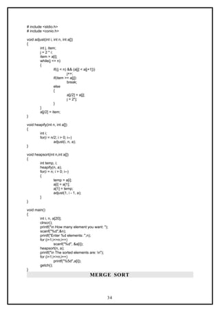 # include <stdio.h>
# include <conio.h>
void adjust(int i, int n, int a[])
{
int j, item;
j = 2 * i;
item = a[i];
while(j <= n)
{
if((j < n) && (a[j] < a[j+1]))
j++;
if(item >= a[j])
break;
else
{
a[j/2] = a[j];
j = 2*j;
}
}
a[j/2] = item;
}
void heapify(int n, int a[])
{
int i;
for(i = n/2; i > 0; i--)
adjust(i, n, a);
}
void heapsort(int n,int a[])
{
int temp, i;
heapify(n, a);
for(i = n; i > 0; i--)
{
temp = a[i];
a[i] = a[1];
a[1] = temp;
adjust(1, i - 1, a);
}
}
void main()
{
int i, n, a[20];
clrscr();
printf("n How many element you want: ");
scanf("%d",&n);
printf("Enter %d elements: ",n);
for (i=1;i<=n;i++)
scanf("%d", &a[i]);
heapsort(n, a);
printf("n The sorted elements are: n");
for (i=1;i<=n;i++)
printf("%5d",a[i]);
getch();
}
MERGE SORT
34
 