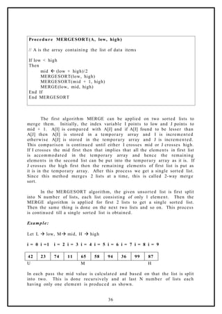 Procedure MERGESORT(A, low, high)
// A is the array containing the list of data items
If low < high
Then
mid ß (low + high)/2
MERGESORT(low, high)
MERGESORT(mid + 1, high)
MERGE(low, mid, high)
End If
End MERGESORT
The first algorithm MERGE can be applied on two sorted lists to
merge them. Initially, the index variable I points to low and J points to
mid + 1. A[I] is compared with A[J] and if A[I] found to be lesser than
A[J] then A[I] is stored in a temporary array and I is incremented
otherwise A[J] is stored in the temporary array and J is incremented.
This comparison is continued until either I crosses mid or J crosses high.
If I crosses the mid first then that implies that all the elements in first list
is accommodated in the temporary array and hence the remaining
elements in the second list can be put into the temporary array as it is. If
J crosses the high first then the remaining elements of first list is put as
it is in the temporary array. After this process we get a single sorted list.
Since this method merges 2 lists at a time, this is called 2-way merge
sort.
In the MERGESORT algorithm, the given unsorted list is first split
into N number of lists, each list consisting of only 1 element. Then the
MERGE algorithm is applied for first 2 lists to get a single sorted list.
Then the same thing is done on the next two lists and so on. This process
is continued till a single sorted list is obtained.
Example:
Let L à low, Mà mid, H à high
i = 0 i =1 i = 2 i = 3 i = 4 i = 5 i = 6 i = 7 i = 8 i = 9
42 23 74 11 65 58 94 36 99 87
U M H
In each pass the mid value is calculated and based on that the list is split
into two. This is done recursively and at last N number of lists each
having only one element is produced as shown.
36
 