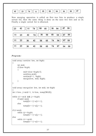 Now merging operation is called on first two lists to produce a single
sorted list, then the same thing is done on the next two lists and so on.
Finally a single sorted list is obtained.
Progra m:
void array::sort(int low, int high)
{
int mid;
if (low<high)
{
mid=(low+high)/2;
sort(low,mid);
sort(mid+1, high);
merge(low, mid, high);
}
}
void array::merge(int low, int mid, int high)
{
int i=low, j=mid+1, k=low, temp[MAX];
while (i<=mid && j<=high)
if (a[i]<a[j])
temp[k+ +] = a[i + + ];
else
temp[k+ +] = a[j + + ];
if (i>mid)
while (j<=high)
temp[k+ +] = a[j + + ];
else
while (i<=mid)
temp[k+ +] = a[i + + ];
37
 