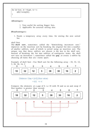 for (k=low; k<=high; k++)
a[k]=temp[k];
}
Advanta g e s:
1. Very useful for sorting bigger lists.
2. Applicable for external sorting also.
Disadvan t a g e s:
1. Needs a temporary array every time, for storing the new sorted
list.
shell Sort
The shell sort , sometimes called the “diminishing increment sort,”
improves on the insertion sort by breaking the original list into a number
of smaller sublists, each of which is sorted using an insertion sort. The
unique way that these sublists are chosen is the key to the shell sort.
Instead of breaking the list into sublists of contiguous items, the shell
sort uses an increment i, sometimes called the gap , to create a sublist by
choosing all items that are i items apart.
Example of shell Sort : Use Shell sort for the following array : 18, 32, 12,
5, 38, 30, 16, 2
Compare the elements at a gap of 4. i.e 18 with 38 and so on and swap if
first number is greater than second.
38
 