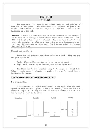 UNIT- II
STACKS
The data structures seen so far, allows insertion and deletion of
elements at any place. But sometimes it is required to permit the
addition and deletion of elements only at one end that is either at the
beginning or at the end.
Stacks: A stack is a data structure in which addition of new element
or deletion of an existing element always takes place at the same end.
This end is often known as top of stack. When an item is added to a
stack, the operation is called push, and when an item is removed from
the stack the operation is called pop. Stack is also called as Last- In-
First- Out (LIFO) list.
Operation s on Stack:
There are two possible operations done on a stack. They are pop
and push operation.
 Push: Allows adding an element at the top of the stack.
 Pop: Allows removing an element from the top of the stack.
The Stack can be implemented using both arrays and linked lists.
When dynamic memory allocation is preferred we go for linked lists to
implement the stacks.
ARRAY IMPLEMENTATION OF THE STACK
Push operation:
If the elements are added continuously to the stack using the push
operation then the stack grows at one end. Initially when the stack is
empty the top = -1. The top is a variable which indicates the position of
the topmost element in the stack.
40
 