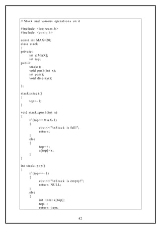 // Stack and various operations on it
#include <iostream.h >
#include <conio.h>
const int MAX=20;
class stack
{
private:
int a[MAX];
int top;
public:
stack();
void push(int x);
int pop();
void display();
};
stack::stack()
{
top=- 1;
}
void stack::push(int x)
{
if (top= = MAX- 1)
{
cout< <"nStack is full!";
return;
}
else
{
top+ +;
a[top]=x;
}
}
int stack::pop()
{
if (top= =- 1)
{
cout< <"nStack is empty!";
return NULL;
}
else
{
int item=a[top];
top- -;
return item;
42
 