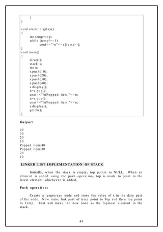 }
}
void stack::display()
{
int temp=top;
while (temp!=- 1)
cout< <"n"< < a[temp- -];
}
void main()
{
clrscr();
stack s;
int n;
s.push(10);
s.push(20);
s.push(30);
s.push(40);
s.display();
n=s.pop();
cout< <"nPopped item:"< < n;
n=s.pop();
cout< <"nPopped item:"< < n;
s.display();
getch();
}
Output:
40
30
20
10
Popped item:40
Popped item:30
20
10
LINKED LIST IMPLEMENTATION OF STACK
Initially, when the stack is empty, top points to NULL. When an
element is added using the push operation, top is made to point to the
latest element whichever is added.
Push operation:
Create a temporary node and store the value of x in the data part
of the node. Now make link part of temp point to Top and then top point
to Temp. That will make the new node as the topmost element in the
stack.
43
 