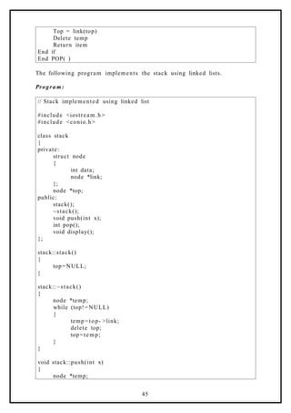 Top = link(top)
Delete temp
Return item
End if
End POP( )
The following program implements the stack using linked lists.
Progra m:
// Stack implemented using linked list
#include <iostream.h >
#include <conio.h>
class stack
{
private:
struct node
{
int data;
node *link;
};
node *top;
public:
stack();
~stack();
void push(int x);
int pop();
void display();
};
stack::stack()
{
top=NULL;
}
stack::~stack()
{
node *temp;
while (top!=NULL)
{
temp=top- >link;
delete top;
top=temp;
}
}
void stack::push(int x)
{
node *temp;
45
 