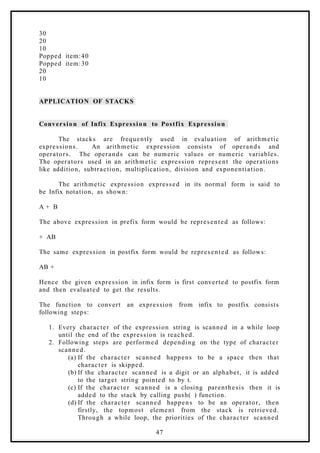 30
20
10
Popped item:40
Popped item:30
20
10
APPLICATION OF STACKS
Conversion of Infix Expression to Postfix Expression
The stacks are frequently used in evaluation of arithmetic
expressions. An arithmetic expression consists of operands and
operators. The operands can be numeric values or numeric variables.
The operators used in an arithmetic expression represent the operations
like addition, subtraction, multiplication, division and exponentiation.
The arithmetic expression expressed in its normal form is said to
be Infix notation, as shown:
A + B
The above expression in prefix form would be represented as follows:
+ AB
The same expression in postfix form would be represented as follows:
AB +
Hence the given expression in infix form is first converted to postfix form
and then evaluated to get the results.
The function to convert an expression from infix to postfix consists
following steps:
1. Every character of the expression string is scanned in a while loop
until the end of the expression is reached.
2. Following steps are performed depending on the type of character
scanned.
(a) If the character scanned happens to be a space then that
character is skipped.
(b) If the character scanned is a digit or an alphabet, it is added
to the target string pointed to by t.
(c) If the character scanned is a closing parenthesis then it is
added to the stack by calling push( ) function.
(d) If the character scanned happens to be an operator, then
firstly, the topmost element from the stack is retrieved.
Through a while loop, the priorities of the character scanned
47
 