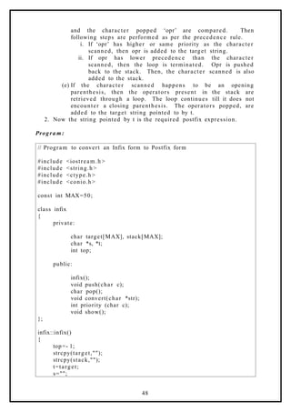 and the character popped ‘opr’ are compared. Then
following steps are performed as per the precedence rule.
i. If ‘opr’ has higher or same priority as the character
scanned, then opr is added to the target string.
ii. If opr has lower precedence than the character
scanned, then the loop is terminated. Opr is pushed
back to the stack. Then, the character scanned is also
added to the stack.
(e) If the character scanned happens to be an opening
parenthesis, then the operators present in the stack are
retrieved through a loop. The loop continues till it does not
encounter a closing parenthesis. The operators popped, are
added to the target string pointed to by t.
2. Now the string pointed by t is the required postfix expression.
Progra m:
// Program to convert an Infix form to Postfix form
#include <iostream.h >
#include <string.h>
#include <ctype.h>
#include <conio.h>
const int MAX=50;
class infix
{
private:
char target[MAX], stack[MAX];
char *s, *t;
int top;
public:
infix();
void push(char c);
char pop();
void convert(char *str);
int priority (char c);
void show();
};
infix::infix()
{
top=- 1;
strcpy(target,"");
strcpy(stack,"");
t=target;
s="";
48
 