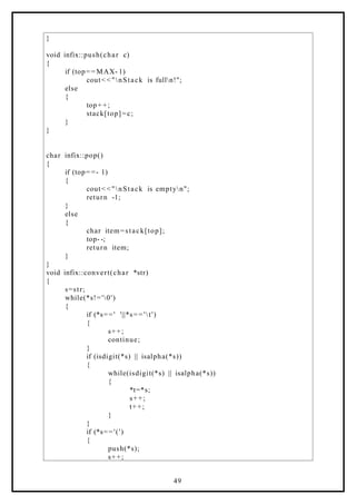 }
void infix::push(char c)
{
if (top= = MAX- 1)
cout< <"nStack is fulln!";
else
{
top+ +;
stack[top]=c;
}
}
char infix::pop()
{
if (top= =- 1)
{
cout< <"nStack is emptyn";
return -1;
}
else
{
char item=stack[top];
top- -;
return item;
}
}
void infix::convert(char *str)
{
s=str;
while(*s!='0')
{
if (*s==' '||*s= ='t')
{
s++;
continue;
}
if (isdigit(*s) || isalpha(*s))
{
while(isdigit(*s) || isalpha(*s))
{
*t=*s;
s++;
t++;
}
}
if (*s=='(')
{
push(*s);
s++;
49
 