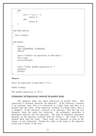 else
{
if (c==' +'||c = = '- ')
return 1;
else
return 0;
}
}
void infix::show()
{
cout< < t a rget;
}
void main()
{
clrscr();
char expr[MAX], *res[MAX];
infix q;
cout< <"nEnter an expression in infix form: ";
cin> > expr;
q.convert(expr);
cout< <"nThe postfix expression is: ";
q.show();
getch();
}
Output:
Enter an expression in infix form: 5^2- 5
Stack is empty
The postfix expression is: 52^5-
Evaluation of Expression entered in postfix form
The program takes the input expression in postfix form. This
expression is scanned character by character. If the character scanned
is an operand, then first it is converted to a digit form and then it is
pushed onto the stack. If the character scanned is a blank space, then it
is skipped. If the character scanned is an operator, then the top two
elements from the stack are retrieved. An arithmetic operation is
performed between the two operands. The type of arithmetic operation
depends on the operator scanned from the string s. The result is then
pushed back onto the stack. These steps are repeated as long as the
string s is not exhausted. Finally the value in the stack is the required
result and is shown to the user.
51
 