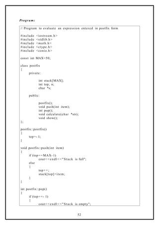 Progra m:
// Program to evaluate an expression entered in postfix form
#include <iostream.h >
#include <stdlib.h>
#include <math.h >
#include <ctype.h>
#include <conio.h>
const int MAX=50;
class postfix
{
private:
int stack[MAX];
int top, n;
char *s;
public:
postfix();
void push(int item);
int pop();
void calculate(char *str);
void show();
};
postfix::postfix()
{
top=- 1;
}
void postfix::push(int item)
{
if (top= = MAX- 1)
cout< < e ndl < < "Stack is full";
else
{
top+ +;
stack[top]=item;
}
}
int postfix::pop()
{
if (top= =- 1)
{
cout< < e ndl < < "Stack is empty";
52
 