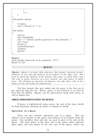 }
s++;
}
}
void postfix::show()
{
n=pop();
cout< <"Result is: "<<n;
}
void main()
{
clrscr();
char expr[MAX];
cout << "nEnter postfix expression to be evaluated : ";
cin> > expr;
postfix q ;
q.calculate(expr);
q.show();
getch();
}
Output:
Enter postfix expression to be evaluated : 53^5-
Result is: 120
QUEUE
Queue: Queue is a linear data structure that permits insertion of new
element at one end and deletion of an element at the other end. The
end at which the deletion of an element take place is called front, and
the end at which insertion of a new element can take place is called
rear. The deletion or insertion of elements can take place only at the
front or rear end of the list respectively.
The first element that gets added into the queue is the first one to
get removed from the list. Hence, queue is also referred to as First- In-
First- Out list (FIFO). Queues can be represented using both arrays as
well as linked lists.
ARRAY IMPLEMENTATION OF QUEUE
If queue is implemented using arrays, the size of the array should
be fixed maximum allowing the queue to expand or shrink.
Operation s on a Queue
There are two common operations one in a queue. They are
addition of an element to the queue and deletion of an element from the
queue. Two variables front and rear are used to point to the ends of the
queue. The front points to the front end of the queue where deletion
takes place and rear points to the rear end of the queue, where the
54
 
