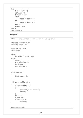 Else
Item = A[front]
A[front] = 0
If front = rear
Then
Front = rear = -1
Else
Front = front + 1
End if
Return item
End if
End DELQ( )
Progra m:
// Queues and various operations on it – Using arrays
#include <iostream.h >
#include <conio.h>
const int MAX=10;
class queue
{
private:
int a[MAX], front, rear;
public:
queue();
void addq(int x);
int delq();
void display();
};
queue::queue()
{
front=rear =- 1;
}
void queue::addq(int x)
{
if (rear= = MAX- 1)
{
cout< <"Queue is full!";
return;
}
rear+ + ;
a[rear]=x;
if (front= =- 1)
front=0;
}
int queue::delq()
56
 