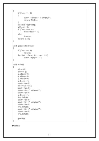 {
if (front= =- 1)
{
cout< <"Queue is empty!";
return NULL;
}
int item=a[front];
a[front]=0;
if (front= = r e a r)
front=rear =- 1;
else
front+ +;
return item;
}
void queue::display()
{
if (front= =- 1)
return;
for (int i=front; i<=rear; i++)
cout< < a[i]< <"t";
}
void main()
{
clrscr();
queue q;
q.addq(50);
q.addq(40);
q.addq(90);
q.display();
cout< < e ndl;
int i=q.delq();
cout< < e ndl;
cout< <i < < " deleted!";
cout< < e ndl;
q.display();
i=q.delq();
cout< < e ndl;
cout< <i < < " deleted!";
cout< < e ndl;
i=q.delq();
cout< <i < < " deleted!";
cout< < e ndl;
i=q.delq();
getch();
}
Output:
57
 