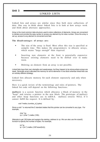 Unit 3
LINKED LISTS
Linked lists and arrays are similar since they both store collections of
data. One way to think about linked lists is to look at how arrays work
and think about alternate approaches.
Array is the most common data structure used to store collections of elements. Arrays are convenient
to declare and provide the easy syntax to access any element by its index number. Once the array is
set up, access to any element is convenient and fast.
The disadvantag e s of arrays are:
 The size of the array is fixed. Most often this size is specified at
compile time. This makes the programmers to allocate arrays,
which seems "large enough" than required.
 Inserting new elements at the front is potentially expensive
because existing elements need to be shifted over to make
room.
 Deleting an element from an array is not possible.
Linked lists have their own strengths and weaknesses, but they happen to be strong where arrays are
weak. Generally array's allocates the memory for all its elements in one block whereas linked lists use
an entirely different strategy.
Linked lists allocate memory for each element separately and only when
necessary.
Here is a quick review of the terminology and rules of pointers. The
linked list code will depend on the following functions:
malloc() is a system function which allocates a block of memory in the
"heap" and returns a pointer to the new block. The prototype of malloc()
and other heap functions are in stdlib.h. malloc() returns NULL if it
cannot fulfill the request. It is defined by:
void *malloc (number_of_bytes)
Since a void * is returned the C standard states that this pointer can be converted to any type. For
example,
char *cp;
cp = (char *) malloc (100);
Attempts to get 100 bytes and assigns the starting address to cp. We can also use the sizeof()
function to specify the number of bytes. For example,
int *ip;
ip = (int *) malloc (100*sizeof(int));
59
 