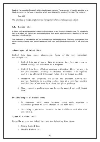 free() is the opposite of malloc(), which de-allocates memory. The argument to free() is a pointer to a
block of memory in the heap — a pointer which was obtained by a malloc() function. The syntax is:
free (ptr);
The advantage of free() is simply memory management when we no longer need a block.
6.1. Linked List:
A linked list is a non-sequential collection of data items. It is a dynamic data structure. For every data
item in a linked list, there is an associated pointer that would give the memory location of the next
data item in the linked list.
The data items in the linked list are not in consecutive memory locations. They may be anywhere, but
the accessing of these data items is easier as each data item contains the address of the next data
item.
Advantage s of linked lists:
Linked lists have many advantages. Some of the very important
advantages are:
1. Linked lists are dynamic data structures. i.e., they can grow or
shrink during the execution of a program.
2. Linked lists have efficient memory utilization. Here, memory is
not pre- allocated. Memory is allocated whenever it is required
and it is de- allocated (removed) when it is no longer needed.
3. Insertion and Deletions are easier and efficient. Linked lists
provide flexibility in inserting a data item at a specified position
and deletion of the data item from the given position.
4. Many complex applications can be easily carried out with linked
lists.
Disadvantag e s of linked lists:
1. It consumes more space because every node requires a
additional pointer to store address of the next node.
2. Searching a particular element in list is difficult and also time
consuming.
Types of Linked Lists:
Basically we can put linked lists into the following four items:
1. Single Linked List.
2. Double Linked List.
60
 