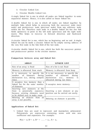 3. Circular Linked List.
4. Circular Double Linked List.
A single linked list is one in which all nodes are linked together in some
sequential manner. Hence, it is also called as linear linked list.
A double linked list is one in which all nodes are linked together by
multiple links which helps in accessing both the successor node (next
node) and predecessor node (previous node) from any arbitrary node
within the list. Therefore each node in a double linked list has two link
fields (pointers) to point to the left node (previous) and the right node
(next). This helps to traverse in forward direction and backward
direction.
A circular linked list is one, which has no beginning and no end. A single
linked list can be made a circular linked list by simply storing address of
the very first node in the link field of the last node.
A circular double linked list is one, which has both the successor pointer
and predecessor pointer in the circular manner.
Comparison betwee n array and linked list:
ARRAY LINKED LIST
Size of an array is fixed Size of a list is not fixed
Memory is allocated from stack Memory is allocated from heap
It is necessary to specify the
number of elements during
declaration (i.e., during compile
time).
It is not necessary to specify the
number of elements during
declaration (i.e., memory is
allocated during run time).
It occupies less memory than a
linked list for the same number
of elements.
It occupies more memory.
Inserting new elements at the
front is potentially expensive
because existing elements need
to be shifted over to make room.
Inserting a new element at any
position can be carried out easily.
Deleting an element from an
array is not possible.
Deleting an element is possible.
Applications of linked list:
1. Linked lists are used to represent and manipulate polynomial.
Polynomials are expression containing terms with non zero
coefficient and exponents. For example:
P(x) = a 0 Xn + a 1 Xn-1 + …… + a n-1 X + a n
61
 