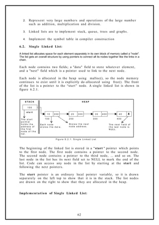 2. Represent very large numbers and operations of the large number
such as addition, multiplication and division.
3. Linked lists are to implement stack, queue, trees and graphs.
4. Implement the symbol table in compiler construction
6.2. Single Linked List:
A linked list allocates space for each element separately in its own block of memory called a "node".
The list gets an overall structure by using pointers to connect all its nodes together like the links in a
chain.
Each node contains two fields; a "data" field to store whatever element,
and a "next" field which is a pointer used to link to the next node.
Each node is allocated in the heap using malloc(), so the node memory
continues to exist until it is explicitly de- allocated using free(). The front
of the list is a pointer to the “start” node. A single linked list is shown in
figure 6.2.1.
1 0 0
1 0 2 0 0 2 0 3 0 0 3 0 4 0 0 4 0 X
1 0 0 2 0 0 3 0 0 4 0 0
st a rt
Fi g ur e 6. 2. 1. S i n g l e Li n k e d Li st
H E A P
S T A C K
T h e n e xt f i e l d of
t h e l a st n o d e i s
N ULL.
T h e st art
p o i nt er
h o l d s t h e
a d dr e s s of
t h e f ir st
n o d e of t h e
l i st .
Eac h n o d e
st or e s t h e d at a.
St or e s t h e n e xt
n o d e a d dr e s s.
The beginning of the linked list is stored in a "start " pointer which points
to the first node. The first node contains a pointer to the second node.
The second node contains a pointer to the third node, ... and so on. The
last node in the list has its next field set to NULL to mark the end of the
list. Code can access any node in the list by starting at the start and
following the next pointers.
The start pointer is an ordinary local pointer variable, so it is drawn
separately on the left top to show that it is in the stack. The list nodes
are drawn on the right to show that they are allocated in the heap.
Impleme n tation of Single Linked List:
62
 