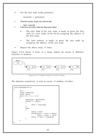  Get the new node using getnode().
newnode = getnode();
 If the list is empty, assign new node as start.
start = newnode;
 If the list is not empty, follow the steps given below:
 The next field of the new node is made to point the first
node (i.e. start node) in the list by assigning the address of
the first node.
 The start pointer is made to point the new node by
assigning the address of the new node.
 Repeat the above steps ‘n’ times.
Figure 6.2.4 shows 4 items in a single linked list stored at different
locations in memory.
1 0 0
1 0 2 0 0 2 0 3 0 0 3 0 4 0 0 4 0 X
1 0 0 2 0 0 3 0 0 4 0 0
st a rt
Fi g ur e 6. 2. 4. S i n g l e Li n k e d Li st w it h 4 n o d e s
The function createlist(), is used to create ‘n’ number of nodes:
v o id c r e at e list ( int n)
{
int i;
no d e * n e w no d e;
no d e * t e m p ;
fo r( i = 0 ; i < n ; i+ + )
{
n e w no d e = g et no d e( ) ;
if( st a rt = = N ULL)
{
st a rt = n e w no d e;
}
e ls e
{
t e m p = st a rt ;
w h ile( t e m p - > n e x t ! = NULL)
t e m p = t e m p - > n e x t ;
t e m p - > n e x t = n e w no d e;
}
}
}
64
 