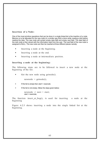 Insertion of a Node:
One of the most primitive operations that can be done in a singly linked list is the insertion of a node.
Memory is to be allocated for the new node (in a similar way that is done while creating a list) before
reading the data. The new node will contain empty data field and empty next field. The data field of
the new node is then stored with the information read from the user. The next field of the new node is
assigned to NULL. The new node can then be inserted at three different places namely:
 Inserting a node at the beginning.
 Inserting a node at the end.
 Inserting a node at intermediate position.
Inserting a node at the beginnin g:
The following steps are to be followed to insert a new node at the
beginning of the list:
 Get the new node using getnode().
newnode = getnode();
 If the list is empty then start = newnode.
 If the list is not empty, follow the steps given below:
newnode -> next = start;
start = newnode;
The function insert_at_beg(), is used for inserting a node at the
beginning
Figure 6.2.5 shows inserting a node into the single linked list at the
beginning.
65
 