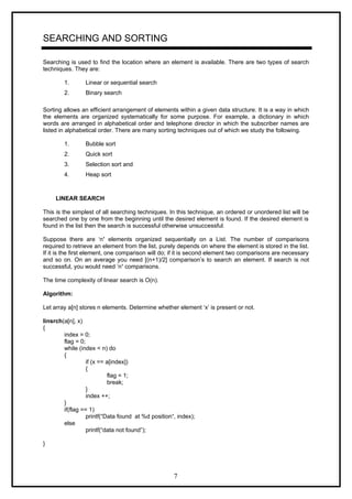 SEARCHING AND SORTING
Searching is used to find the location where an element is available. There are two types of search
techniques. They are:
1. Linear or sequential search
2. Binary search
Sorting allows an efficient arrangement of elements within a given data structure. It is a way in which
the elements are organized systematically for some purpose. For example, a dictionary in which
words are arranged in alphabetical order and telephone director in which the subscriber names are
listed in alphabetical order. There are many sorting techniques out of which we study the following.
1. Bubble sort
2. Quick sort
3. Selection sort and
4. Heap sort
LINEAR SEARCH
This is the simplest of all searching techniques. In this technique, an ordered or unordered list will be
searched one by one from the beginning until the desired element is found. If the desired element is
found in the list then the search is successful otherwise unsuccessful.
Suppose there are ‘n’ elements organized sequentially on a List. The number of comparisons
required to retrieve an element from the list, purely depends on where the element is stored in the list.
If it is the first element, one comparison will do; if it is second element two comparisons are necessary
and so on. On an average you need [(n+1)/2] comparison’s to search an element. If search is not
successful, you would need ’n’ comparisons.
The time complexity of linear search is O(n).
Algorithm:
Let array a[n] stores n elements. Determine whether element ‘x’ is present or not.
linsrch(a[n], x)
{
index = 0;
flag = 0;
while (index < n) do
{
if (x == a[index])
{
flag = 1;
break;
}
index ++;
}
if(flag == 1)
printf(“Data found at %d position“, index);
else
printf(“data not found”);
}
7
 