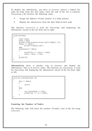 To display the information, you have to traverse (move) a linked list,
node by node from the first node, until the end of the list is reached.
Traversing a list involves the following steps:
 Assign the address of start pointer to a temp pointer.
 Display the information from the data field of each node.
The function traverse () is used for traversing and displaying the
information stored in the list from left to right.
v o id t r a v e rs e( )
{
no d e * t e m p ;
t e m p = st a rt ;
p r int f( "  n Th e co nt e nt s o f List ( Left t o Rig h t ) :  n" ) ;
if( st a rt = = NULL )
p r int f( "  n Em p t y List " ) ;
e ls e
w h ile( t e m p ! = NULL)
{
p r int f( " % d - > " , t e m p - > d at a) ;
t e m p = t e m p - > n e x t ;
}
p r int f( " X" ) ;
}
Alternatively there is another way to traverse and display the
information. That is in reverse order. The function rev_traverse(), is used
for traversing and displaying the information stored in the list from right
to left.
v o id r e v _ t r a v e rs e( no d e * st )
{
if( st = = NULL)
{
r et u r n;
}
e ls e
{
r e v _ t r a v e rs e( st - > n e x t ) ;
p r int f( " % d - > " , st - > d at a) ;
}
}
Counting the Number of Nodes:
The following code will count the number of nodes exist in the list using
recursion .
70
 
