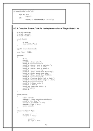 int co u nt no d e( no d e * st )
{
if( st = = NULL)
r et u r n 0 ;
e ls e
r et u r n( 1 + co u nt no d e( st - > n e x t ) ) ;
}
6.3.A Complete Source Code for the Implementation of Single Linked List:
# include <stdio.h>
# include <conio.h>
# include <stdlib.h>
struct slinklist
{
int data;
struct slinklist *next;
};
typedef struct slinklist node;
node *start = NULL;
int menu()
{
int ch;
clrscr();
printf("n 1.Create a list ");
printf("n- -------------------------");
printf("n 2.Insert a node at beginning ");
printf("n 3.Insert a node at end");
printf("n 4.Insert a node at middle");
printf("n- -------------------------");
printf("n 5.Delete a node from beginning");
printf("n 6.Delete a node from Last");
printf("n 7.Delete a node from Middle");
printf("n- -------------------------");
printf("n 8.Traverse the list (Left to Right)");
printf("n 9.Traverse the list (Right to Left)");
printf("n- -------------------------");
printf("n 10. Count nodes ");
printf("n 11. Exit ");
printf("nn Enter your choice: ");
scanf("%d",&ch);
return ch;
}
node* getnode()
{
node * newnode;
newnode = (node *) malloc(sizeof(node));
printf("n Enter data: ");
scanf("%d", &newnode -> data);
newnode -> next = NULL;
return newnode;
}
int countnode(node *ptr)
{
int count=0;
while(ptr != NULL)
{
count+ +;
ptr = ptr -> next;
71
 