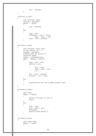 start = newnode;
}
}
void insert_at_end()
{
node *newnode, *temp;
newnode = getnode();
if(start == NULL)
{
start = newnode;
}
else
{
temp = start;
while(temp -> next != NULL)
temp = temp -> next;
temp -> next = newnode;
}
}
void insert_at_mid()
{
node *newnode, *temp, *prev;
int pos, nodectr, ctr = 1;
newnode = getnode();
printf("n Enter the position: ");
scanf("%d", &pos);
nodectr = countnode(start);
if(pos > 1 && pos < nodectr)
{
temp = prev = start;
while(ctr < pos)
{
prev = temp;
temp = temp -> next;
ctr+ +;
}
prev -> next = newnode;
newnode -> next = temp;
}
else
{
printf("position %d is not a middle position", pos);
}
}
void delete_at_beg()
{
node *temp;
if(start == NULL)
{
printf("n No nodes are exist..");
return ;
}
else
{
temp = start;
start = temp -> next;
free(temp);
printf("n Node deleted ");
}
}
void delete_at_last()
{
node *temp, *prev;
if(start == NULL)
{
73
 