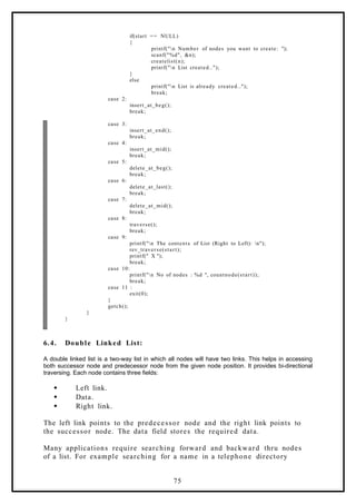 if(start == NULL)
{
printf("n Number of nodes you want to create: ");
scanf("%d", &n);
createlist(n);
printf("n List created..");
}
else
printf("n List is already created..");
break;
case 2:
insert_at_beg();
break;
case 3:
insert_at_end();
break;
case 4:
insert_at_mid();
break;
case 5:
delete_at_beg();
break;
case 6:
delete_at_last();
break;
case 7:
delete_at_mid();
break;
case 8:
traverse();
break;
case 9:
printf("n The contents of List (Right to Left): n");
rev_traverse(start);
printf(" X ");
break;
case 10:
printf("n No of nodes : %d ", countnode(start));
break;
case 11 :
exit(0);
}
getch();
}
}
6.4. Double Linked List:
A double linked list is a two-way list in which all nodes will have two links. This helps in accessing
both successor node and predecessor node from the given node position. It provides bi-directional
traversing. Each node contains three fields:
 Left link.
 Data.
 Right link.
The left link points to the predecessor node and the right link points to
the successor node. The data field stores the required data.
Many applications require searching forward and backward thru nodes
of a list. For example searching for a name in a telephone directory
75
 