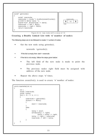 no d e* g et no d e( )
{
no d e* n e w no d e;
n e w no d e = ( no d e * ) m a llo c( s iz eo f( no d e) ) ;
p r int f( "  n Ent e r d at a: " ) ;
sca nf( " % d " , & n e w no d e - > d at a) ;
n e w no d e - > left = NULL;
n e w no d e - > r ig ht = NULL;
r et u r n n e w no d e;
}
X 1 0 X
n e w n o d e
1 0 0
Fi g ur e 6. 4. 2. n e w n o d e w it h a v a lu e of 1 0
Creating a Double Linked List with ‘n’ number of nodes:
The following steps are to be followed to create ‘n’ number of nodes:
 Get the new node using getnode().
newnode =getnode();
 If the list is empty then start = newnode.
 If the list is not empty, follow the steps given below:
 The left field of the new node is made to point the
previous node.
 The previous nodes right field must be assigned with
address of the new node.
 Repeat the above steps ‘n’ times.
The function createlist(), is used to create ‘n’ number of nodes:
v o id c r e at e list ( int n)
{
int i;
no d e * n e w no d e;
no d e * t e m p ;
fo r( i = 0 ; i < n; i+ + )
{
n e w no d e = g et no d e( ) ;
if( st a rt = = NU LL)
{
st a rt = n e w no d e;
}
e ls e
{
t e m p = st a rt ;
w h ile( t e m p - > r ig ht )
t e m p = t e m p - > r ig ht ;
t e m p - > r ig ht = n e w no d e;
n e w no d e - > left = t e m p ;
}
}
}
77
 