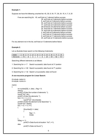 Example 1:
Suppose we have the following unsorted list: 45, 39, 8, 54, 77, 38, 24, 16, 4, 7, 9, 20
If we are searching for: 45, we’ll look at 1 element before success
39, we’ll look at 2 elements before success
8, we’ll look at 3 elements before success
54, we’ll look at 4 elements before success
77, we’ll look at 5 elements before success
38 we’ll look at 6 elements before success
24, we’ll look at 7 elements before success
16, we’ll look at 8 elements before success
4, we’ll look at 9 elements before success
7, we’ll look at 10 elements before success
9, we’ll look at 11 elements before success
20, we’ll look at 12 elements before success
For any element not in the list, we’ll look at 12 elements before failure
Example 2:
Let us illustrate linear search on the following 9 elements:
Index 0 1 2 3 4 5 6 7 8
Elements -15 -6 0 7 9 23 54 82 101
Searching different elements is as follows:
1. Searching for x = 7 Search successful, data found at 3rd
position
2. Searching for x = 82 Search successful, data found at 7th
position
3. Searching for x = 42 Search un-successful, data not found
A non-recursive program for Linear Search:
# include <stdio.h>
# include <conio.h>
main()
{
int number[25], n, data, i, flag = 0;
clrscr();
printf("n Enter the number of elements: ");
scanf("%d", &n);
printf("n Enter the elements: ");
for(i = 0; i < n; i++)
scanf("%d", &number[i]);
printf("n Enter the element to be Searched: ");
scanf("%d", &data);
for( i = 0; i < n; i++)
{
if(number[i] == data)
{
flag = 1;
break;
}
}
if(flag == 1)
printf("n Data found at location: %d", i+1);
else
printf("n Data not found ");
8
 