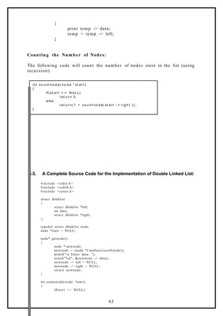 {
print temp -> data;
temp = temp -> left;
}
Counting the Number of Nodes:
The following code will count the number of nodes exist in the list (using
recursion).
int co u nt no d e( no d e * st a rt )
{
if( st a rt = = NULL)
r et u r n 0 ;
e ls e
r et u r n( 1 + co u nt no d e( st a rt - > r ig h t ) ) ;
}
6.5. A Complete Source Code for the Implementation of Double Linked List:
#include <stdio.h>
#include <stdlib.h>
#include <conio.h>
struct dlinklist
{
struct dlinklist *left;
int data;
struct dlinklist *right;
};
typedef struct dlinklist node;
node *start = NULL;
node* getnode()
{
node * newnode;
newnode = (node *) malloc(sizeof(node));
printf("n Enter data: ");
scanf("%d", &newnode -> data);
newnode -> left = NULL;
newnode -> right = NULL;
return newnode;
}
int countnode(node *start)
{
if(start == NULL)
83
 