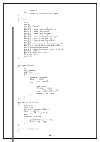 return 0;
else
return 1 + countnode(start -> right);
}
int menu()
{
int ch;
clrscr();
printf("n 1.Create");
printf("n- -----------------------------");
printf("n 2. Insert a node at beginning ");
printf("n 3. Insert a node at end");
printf("n 4. Insert a node at middle");
printf("n- -----------------------------");
printf("n 5. Delete a node from beginning");
printf("n 6. Delete a node from Last");
printf("n 7. Delete a node from Middle");
printf("n- -----------------------------");
printf("n 8. Traverse the list from Left to Right ");
printf("n 9. Traverse the list from Right to Left ");
printf("n- -----------------------------");
printf("n 10.Count the Number of nodes in the list");
printf("n 11.Exit ");
printf("nn Enter your choice: ");
scanf("%d", &ch);
return ch;
}
void createlist(int n)
{
int i;
node *newnode;
node *temp;
for(i = 0; i < n; i++)
{
newnode = getnode();
if(start == NULL)
start = newnode;
else
{
temp = start;
while(temp -> right)
temp = temp -> right;
temp -> right = newnode;
newnode -> left = temp;
}
}
}
void traverse_left_to_right()
{
node *temp;
temp = start;
printf("n The contents of List: ");
if(start == NULL )
printf("n Empty List");
else
while(temp != NULL)
{
printf("t %d ", temp -> data);
temp = temp -> right;
}
}
void traverse_right_to_left()
{
84
 